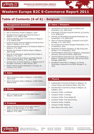 Western Europe B2C E-Commerce Report 2011

Table of Contents (6 of 6) - Belgium
 1. Management Summary                                                 6. Users / Shoppers

 2. Trends                                                             •	 Development	of	Internet	Users	(millions)	and										
                                                                       	 Penetration	(%),	2005-2010
 •	 B2C	E-Commerce	Trends	in	Belgium,	2010	                            •	 Individuals	in	Europe	using	the	Internet,	by	Country,		
 •	 Average	Amount	spent	per	Online	Purchase	in								
                                                      	                	 in	%,	2008-2010
 	 Belgium,	in	%,	2008	&	2009                                          •	 Internet	and	Broadband	Household	Penetration,	by		
 •	 Delivery	Methods	used	in	E-Commerce	in	Belgium,				                	 Households,	in	%,	2008-2010
 	 in	%,	2008	&	2009                                                   •	 Share	of	Internet	Shoppers,	compared	to	the	EU27		
 •	 Preferred	Online	Payment	Methods	of	Internet	Pure		                	 Average,	in	%,	2007-2010
 	 Players	in	Belgium,	in	%,	2009                                      •	 EU	Comparison	of	Online	Shopper	Penetration,	in	%		
 •	 Preferred	Payment	Methods	of	all	Distance	Sellers	in		                of Population, 2010
 	 Belgium,	in	%,	2009                                                 •	 Penetration	of	Online	Shoppers,	by	Age	Group	and		
 •	 Number	and	Growth	of	Online	Shops	in	Belgium,		 	                  	 Gender,	in	%	of	Population,	2010
    2007-2010f
                                                                       •	 Total	Broadband	Subscribers	in	Belgium,	compared	to		
 •	 Sources	of	Information	regarding	Online	Shops	in			                	 Germany,	USA	and	the	OECD,	2006-2010
 	 Belgium,	in	%,	2010
                                                                       •	 Total	Broadband	Subscribers	per	100	Inhabitants	in		
 •	 Share	of	Internet	Pure	Players	and	Multi-Channel		 	               	 Belgium,	compared	to	Germany,	USA	and	the	OECD		
 	 within	Distance	Selling,	in	%,	2008-2009                            	 Average,	2006-2010
 •	 Average	Price	of	Online	Products,	in	Belgium	and	10		              •	 Broadband	Subscribers	in	Belgium,	by	Access							 	
    European Countries, in GBP, January 2011
                                                                       	 Technology	compared	to	the	OECD	Average	in	%,			
 •	 Mobile	Internet	Access	Penetration	in	Europe,	by		 	                  2010
 	 Country,	in	%,	2010


 3. Sales

 •	 B2C	E-Commerce	Sales	in	Belgium,	in	EUR	billion,		
                                                     	
    2006-2010f                                                         7. Players
 •	 B2C	E-Commerce	Sales	in	Belgium,	in	EUR	million,		
    2008 & 2010                                                        •	 Leading	B2C	E-Commerce	Players	in	Belgium;	by		 	
                                                                       	 Unique	Visitors	and	Audience	Reach,	May	2011
                                                                       •	 Awarded	B2C	E-Commerce	Shops	in	Belgium,	by					
 4. Shares                                                                Category, 2011
                                                                       •	 Company	Profile:	La	Redoute
 •	 B2C	E-Commerce	Share	of	Total	Retail	Sales	in							               •	 Company	Profile:	3	Suisses
    Belgium, 2006-2010f
                                                                       •	 Company	Profile:	Proxis	Belgie	NV
                                                                       •	 Company	Profile:	Free	Record	Shop
                                                                       •	 Company	Profile:	Coolblue
 5. Products
                                                                       •	 Company	Profile:	Redcorp
 •	   Types	of	Goods	and	Services	bought	online	in									            •	 News	about	John	Lewis,	2011
 	    Belgium,	by	Age	Groups,	in	%,	2010
 •	   Types	of	Goods	and	Services	bought	online	in									
 	    Belgium,	in	%,	2009




                        yStats.com GmbH & Co. KG         Telefon:   +49 (0) 40 - 39 90 68 50   info@ystats.com   www.twitter.com/ystats
                        Behringstr. 28a, 22765 Hamburg   Fax:       +49 (0) 40 - 39 90 68 51   www.ystats.com    www.facebook.com/ystats
 
