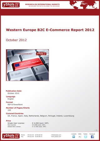 Western Europe B2C E-Commerce Report 2012


October 2012


                                                                             Provided by

                RESEARCH ON INTERNATIONAL MARKETS
                    We deliver the facts – you make the decisions




                                                                                           October 2012




Publication Date	
	 October 2012
Language	
	 English
Format	
	 PDF & PowerPoint
Number of Pages/Charts 	 	
	 339
Covered Countries	             	
	 UK, France, Spain, Italy, Netherlands, Belgium, Portugal, Ireland, Luxembourg				
		

Price	
	 Single User License: 	                                            € 4.450 (excl. VAT)
	 Site License: 	                                                   € 8.900 (excl. VAT)
	 Global Site License: 	                                            € 13.350 (excl. VAT)

                                                                                                                                                                  -1-

                                                                                                                       		   LinkedIn	   XING	   Twitter	   Facebook
                         Phone:	                +49 (0) 40 - 39 90 68 50                                  info@ystats.com
                         Fax:	                  +49 (0) 40 - 39 90 68 51                                  www.ystats.com
 
