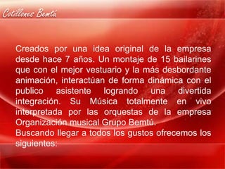 Cotillones Bemtú

   Creados por una idea original de la empresa
   desde hace 7 años. Un montaje de 15 bailarines
   que con el mejor vestuario y la más desbordante
   animación, interactúan de forma dinámica con el
   publico asistente logrando una divertida
   integración. Su Música totalmente en vivo
   interpretada por las orquestas de la empresa
   Organización musical Grupo Bemtú.
   Buscando llegar a todos los gustos ofrecemos los
   siguientes:
 