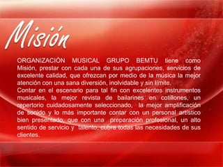 Misión
ORGANIZACIÓN MUSICAL GRUPO BEMTU tiene como
Misión, prestar con cada una de sus agrupaciones, servicios de
excelente calidad, que ofrezcan por medio de la música la mejor
atención con una sana diversión, inolvidable y sin límite.
Contar en el escenario para tal fin con excelentes instrumentos
musicales, la mejor revista de bailarines en cotillones, un
repertorio cuidadosamente seleccionado, la mejor amplificación
de sonido y lo más importante contar con un personal artístico
bien presentado, que con una preparación profesional, un alto
sentido de servicio y talento, cubra todas las necesidades de sus
clientes.
 