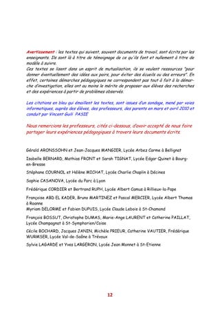 Avertissement : les textes qui suivent, souvent documents de travail, sont écrits par les
enseignants. Ils sont là à titre de témoignage de ce qu'ils font et nullement à titre de
modèle à suivre.
Ces textes se lisent dans un esprit de mutualisation, ils se veulent ressources "pour
donner éventuellement des idées aux pairs, pour éviter des écueils ou des erreurs". En
effet, certaines démarches pédagogiques ne correspondent pas tout à fait à la démar-
che d’investigation, elles ont au moins le mérite de proposer aux élèves des recherches
et des expériences à partir de problèmes observés.

Les citations en bleu qui émaillent les textes, sont issues d’un sondage, mené par voies
informatiques, auprès des élèves, des professeurs, des parents en mars et avril 2010 et
conduit par Vincent Guili PASIE

Nous remercions les professeurs, cités ci-dessous, d’avoir accepté de nous faire
partager leurs expériences pédagogiques à travers leurs documents écrits.


Gérald ARONSSOHN et Jean-Jacques MANGIER, Lycée Arbez Carme à Bellignat

Isabelle BERNARD, Mathias FRONT et Sarah TIGNAT, Lycée Edgar Quinet à Bourg-
en-Bresse
Stéphane COURNOL et Hélène MICHAT, Lycée Charlie Chaplin à Décines

Sophie CASANOVA, Lycée du Parc à Lyon

Frédérique CORDIER et Bertrand RUPH, Lycée Albert Camus à Rillieux-la-Pape

Françoise ABD EL KADER, Bruno MARTINEZ et Pascal MERCIER, Lycée Albert Thomas
à Roanne
Myriam DELORME et Fabien DUPUIS, Lycée Claude Lebois à St-Chamond

François BOSSUT, Christophe DUMAS, Marie-Ange LAURENT et Catherine PAILLAT,
Lycée Champagnat à St-Symphorien/Coise
Cécile BOCHARD, Jacques JANIN, Michèle PRIEUR, Catherine VAUTIER, Frédérique
WURMSER, Lycée Val-de-Saône à Trévoux
Sylvie LAGARDE et Yves LARGERON, Lycée Jean Monnet à St-Etienne




                                           12
 