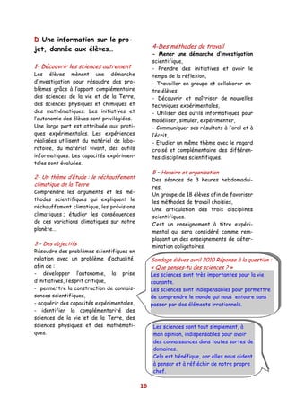 D Une information sur le pro-
jet, donnée aux élèves…                          4-Des méthodes de travail
                                                 - Mener une démarche d’investigation
                                                 scientifique,
1- Découvrir les sciences autrement              - Prendre des initiatives et avoir le
Les élèves mènent une démarche                   temps de la réflexion,
d’investigation pour résoudre des pro-           - Travailler en groupe et collaborer en-
blèmes grâce à l’apport complémentaire           tre élèves,
des sciences de la vie et de la Terre,           - Découvrir et maîtriser de nouvelles
des sciences physiques et chimiques et           techniques expérimentales,
des mathématiques. Les initiatives et            - Utiliser des outils informatiques pour
l’autonomie des élèves sont privilégiées.        modéliser, simuler, expérimenter,
Une large part est attribuée aux prati-          - Communiquer ses résultats à l’oral et à
ques expérimentales. Les expériences             l’écrit,
réalisées utilisent du matériel de labo-         - Etudier un même thème avec le regard
ratoire, du matériel vivant, des outils          croisé et complémentaire des différen-
informatiques. Les capacités expérimen-          tes disciplines scientifiques.
tales sont évaluées.
                                                 5 – Horaire et organisation
2- Un thème d’étude : le réchauffement           Des séances de 3 heures hebdomadai-
climatique de la Terre                           res,
Comprendre les arguments et les mé-              Un groupe de 18 élèves afin de favoriser
thodes scientifiques qui expliquent le           les méthodes de travail choisies,
réchauffement climatique, les prévisions         Une articulation des trois disciplines
climatiques ; étudier les conséquences           scientifiques.
de ces variations climatiques sur notre          C’est un enseignement à titre expéri-
planète…                                         mental qui sera considéré comme rem-
                                                 plaçant un des enseignements de déter-
3 - Des objectifs                                mination obligatoires.
Résoudre des problèmes scientifiques en
relation avec un problème d’actualité            Sondage élèves avril 2010 Réponse à la question :
afin de :                                        « Que penses-tu des sciences ? »
- développer l’autonomie, la prise               Les sciences sont très importantes pour la vie
d’initiatives, l’esprit critique,                courante.
- permettre la construction de connais-          Les sciences sont indispensables pour permettre
sances scientifiques,                            de comprendre le monde qui nous entoure sans
- acquérir des capacités expérimentales,         passer par des éléments irrationnels.
- identifier la complémentarité des
sciences de la vie et de la Terre, des
sciences physiques et des mathémati-              Les sciences sont tout simplement, à
ques.                                             mon opinion, indispensables pour avoir
                                                  des connaissances dans toutes sortes de
                                                  domaines.
                                                  Cela est bénéfique, car elles nous aident
                                                  à penser et à réfléchir de notre propre
                                                  chef.

                                            16
 