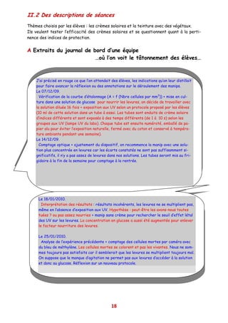 II.2 Des descriptions de séances
Thèmes choisis par les élèves : les crèmes solaires et la teinture avec des végétaux.
Ils veulent tester l’efficacité des crèmes solaires et se questionnent quant à la perti-
nence des indices de protection.


A Extraits du journal de bord d’une équipe
                          …où l’on voit le tâtonnement des élèves…



    J’ai précisé en rouge ce que l’on attendait des élèves, les indications qu’on leur distillait
    pour faire avancer la réflexion ou des annotations sur le déroulement des manips.
    Le 07/12/09.
      Vérification de la courbe d’étalonnage (A = f (Nbre cellules par mm3)) + mise en cul-
    ture dans une solution de glucose pour nourrir les levures, on décide de travailler avec
    la solution diluée 16 fois + exposition aux UV selon un protocole proposé par les élèves
    (10 ml de cette solution dans un tube à essai. Les tubes sont enduits de crème solaire
    d’indices différents et sont exposés à des temps différents (de 1 à 10 s) selon les
    groupes aux UV (lampe UV du labo). Chaque tube est ensuite numéroté, emballé de pa-
    pier alu pour éviter l’exposition naturelle, fermé avec du coton et conservé à tempéra-
    ture ambiante pendant une semaine).
    Le 14/12/09.
      Comptage optique + ajustement du dispositif, on recommence la manip avec une solu-
    tion plus concentrée en levures car les écarts constatés ne sont pas suffisamment si-
    gnificatifs, il n’y a pas assez de levures dans nos solutions. Les tubes seront mis au fri-
    gidaire à la fin de la semaine pour comptage à la rentrée.




     Le 18/01/2010.
       Interprétation des résultats : résultats incohérents, les levures ne se multiplient pas,
     même en l’absence d’exposition aux UV. Hypothèse : peut-être les avons-nous toutes
     tuées ? ou pas assez nourries + manip sans crème pour rechercher le seuil d’effet létal
     des UV sur les levures. La concentration en glucose a aussi été augmentée pour enlever
     le facteur nourriture des levures.

     Le 25/01/2010.
      Analyse de l’expérience précédente + comptage des cellules mortes par caméra avec
     du bleu de méthylène. Les cellules mortes se colorent et pas les vivantes. Nous ne som-
     mes toujours pas satisfaits car il semblerait que les levures se multiplient toujours mal.
     On suppose que le manque d’agitation ne permet pas aux levures d’accéder à la solution
     et donc au glucose. Réflexion sur un nouveau protocole.




                                                18
 
