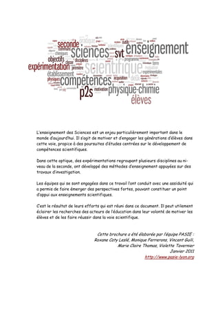 L’enseignement des Sciences est un enjeu particulièrement important dans le
monde d’aujourd’hui. Il s’agit de motiver et d’engager les générations d’élèves dans
cette voie, propice à des poursuites d’études centrées sur le développement de
compétences scientifiques.

Dans cette optique, des expérimentations regroupant plusieurs disciplines au ni-
veau de la seconde, ont développé des méthodes d’enseignement appuyées sur des
travaux d’investigation.

Les équipes qui se sont engagées dans ce travail l’ont conduit avec une assiduité qui
a permis de faire émerger des perspectives fortes, pouvant constituer un point
d’appui aux enseignements scientifiques.

C’est le résultat de leurs efforts qui est réuni dans ce document. Il peut utilement
éclairer les recherches des acteurs de l’éducation dans leur volonté de motiver les
élèves et de les faire réussir dans la voie scientifique.



                                Cette brochure a été élaborée par l’équipe PASIE :
                               Roxane Caty Leslé, Monique Ferrerons, Vincent Guili,
                                          Marie Claire Thomas, Violette Tavernier
                                                                      Janvier 2011
                                                        http://www.pasie-lyon.org
 