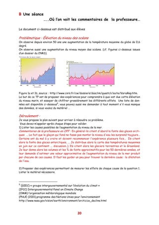 B Une séance
            …..Où l’on voit les commentaires de la professeure…

Le document ci-dessous est distribué aux élèves


Problématique : Élévation du niveau des océans
On observe depuis environ 50 ans une augmentation de la température moyenne du globe de 0,6
degré.
On observe aussi une augmentation du niveau moyen des océans. (cf. figures ci-dessous issues
d’un dossier du CNRS).




Figure 1a et 1b, source : http://www.cnrs.fr/cw/dossiers/dosclim/questcli/suite/VariaRep.htm.
Le but de ce TP est de proposer des expériences pour comprendre à quoi est due cette élévation
du niveau marin, et essayer de chiffrer grossièrement les différents effets. Une liste de don-
nées est disponible ci-dessous5, vous pouvez aussi me demander à tout moment s'il vous manque
des données, si vous voulez du matériel …


Déroulement :
Je vous propose le plan suivant pour arriver à résoudre ce problème.
 Vous devez m’appeler après chaque étape pour valider.
1) Lister les causes possibles de l’augmentation du niveau de la mer.
Commentaires de la professeure en OFF : En général ils citent d'abord la fonte des glaces arcti-
ques ... Le fait que le glaçon qui fond ne fasse pas monter le niveau d'eau les surprend toujours...
Certains ont du mal à y croire et doivent recommencer l'expérience plusieurs fois... Ils citent
alors la fonte des glaces antarctiques, ... Je distribue alors la carte des températures moyennes
en juin sur ce continent ... discussion..). Ils citent alors les glaciers terrestres et le Groenland.
Je leur donne alors les volumes et les % de fonte approximatifs pour les 50 dernières années, et
leur demande d'estimer une valeur approximative de l’augmentation du niveau de la mer produit
par chacune de ces causes. Il faut les guider un peu pour trouver la dernière cause : la dilatation
de l'eau.

2) Proposer des expériences permettant de mesurer les effets de chaque cause de la question 1.
Lister le matériel nécessaire.



5
    (GIEC) « groupe intergouvernemental sur l’évolution du climat »
(IPCC) Intergouvernmental Panel on Climate Change
(OMM) l’organisation météorologique mondiale
(PNUE (2001).programme des Nations Unies pour l’environnement
http://www.nasa.gov/vision/earth/environment/arcticice_decline.html



                                                 20
 