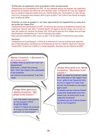 3) Effectuer ces expériences, faire les schémas et noter les observations.
 Commentaires de la professeure en OFF : Je leur demande ensuite de proposer une expérience
 permettant de mesurer les effets de cette dernière cause : la dilatation de l'eau. Ils l'adaptent
 alors au matériel disponible (ballon bicol sur chauffe ballon avec thermomètre et tube réfrigé-
 rant à air). Ils peuvent alors mesurer delta V pour un delta T de l'ordre d'une dizaine de degrés
 pour un ballon de 250ml.

 4) Estimer un ordre de grandeur (= une valeur approximative) de l’augmentation du niveau de la
 mer produit par chaque effet.
 Commentaires de la professeure en OFF : Je distribue des courbes de température moyenne des
 océans pour discuter quel delta T prendre (plutôt 0,3 degré et pas 0,6 comme l'air) et quel vo-
 lume des océans est concerné (le premier km). Cette partie pourrait être allégée mais provoque
 des discussions intéressantes sur l'inertie thermique des océans ...
 Nous calculons ensemble le delta V pour un delta T de 0,3 degré et V=1kmxSurface des océans.

 Conclusion :
 Commentaires de la professeure : L’effet de la dilatation de l'eau est au moins aussi important
 que la fonte des glaces. Les élèves ne s'attendent pas du tout à ce résultat. Qu’en est-il des pré-
 visions 2100 ? Suivant leur intérêt et le temps disponible, discussion sur les scénarios du GIEC.




Réponse à la question : « Que pensais-tu
des sciences avant? »
La même chose qu'après avoir suivi cet
enseignement.
Déjà avant, j'aimais les sciences.                            Sondage élèves après un an, réponse
Que c'était des choses très compliquées                       à la question : "Que penses-tu des
et peu possibles.                                             sciences ?"
Les sciences me paraissaient trop théo-                       Avant, je voyais les sciences comme
riques.                                                       des cours sans un réel rapport avec
                                                              la vie ; grâce à ces façons de faire
                                                              je vois ce rapport et à quoi nous
                                                              servent nos formules ou nos acquis,
                                                              appris avant.
   Sondage élèves après un an,                                Je pensais que les sciences étaient
   réponse à la question : "Que                               un peu plus compliquées mais fina-
   penses-tu des sciences ?"                                  lement avec de bons profs on les
                                                              comprend facilement.
   C’est intéressant mais parfois
                                                              Je pensais que les sciences étaient
   je n'en vois pas l'utilité.
                                                              que du cours magistral.
   JE DETESTEEEE.
   J'adore !!! J’adore les sciences!
   Je trouve ça très intéressant,
   instructif, et divertissant !




                                                 21
 
