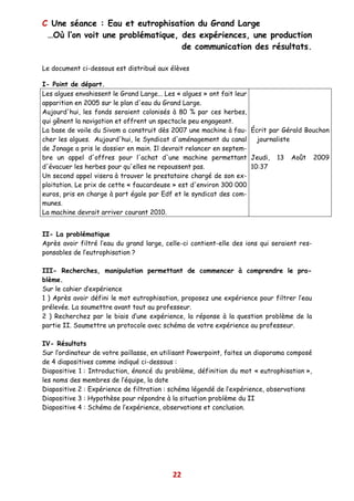 C Une séance : Eau et eutrophisation du Grand Large
 …Où l’on voit une problématique, des expériences, une production
                                  de communication des résultats.

Le document ci-dessous est distribué aux élèves

I- Point de départ.
Les algues envahissent le Grand Large... Les « algues » ont fait leur
apparition en 2005 sur le plan d'eau du Grand Large.
Aujourd'hui, les fonds seraient colonisés à 80 % par ces herbes,
qui gênent la navigation et offrent un spectacle peu engageant.
La base de voile du Sivom a construit dès 2007 une machine à fau- Écrit par Gérald Bouchon
cher les algues. Aujourd'hui, le Syndicat d'aménagement du canal        journaliste
de Jonage a pris le dossier en main. Il devrait relancer en septem-
bre un appel d'offres pour l'achat d'une machine permettant Jeudi, 13 Août 2009
d'évacuer les herbes pour qu'elles ne repoussent pas.                 10:37
Un second appel visera à trouver le prestataire chargé de son ex-
ploitation. Le prix de cette « faucardeuse » est d'environ 300 000
euros, pris en charge à part égale par Edf et le syndicat des com-
munes.
La machine devrait arriver courant 2010.


II- La problématique
Après avoir filtré l’eau du grand large, celle-ci contient-elle des ions qui seraient res-
ponsables de l’eutrophisation ?

III- Recherches, manipulation permettant de commencer à comprendre le pro-
blème.
Sur le cahier d’expérience
1 ) Après avoir défini le mot eutrophisation, proposez une expérience pour filtrer l’eau
prélevée. La soumettre avant tout au professeur.
2 ) Recherchez par le biais d’une expérience, la réponse à la question problème de la
partie II. Soumettre un protocole avec schéma de votre expérience au professeur.

IV- Résultats
Sur l’ordinateur de votre paillasse, en utilisant Powerpoint, faites un diaporama composé
de 4 diapositives comme indiqué ci-dessous :
Diapositive 1 : Introduction, énoncé du problème, définition du mot « eutrophisation »,
les noms des membres de l’équipe, la date
Diapositive 2 : Expérience de filtration : schéma légendé de l’expérience, observations
Diapositive 3 : Hypothèse pour répondre à la situation problème du II
Diapositive 4 : Schéma de l’expérience, observations et conclusion.




                                           22
 
