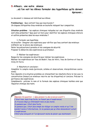 D Ailleurs… une autre séance
     …où l’on voit les élèves formuler des hypothèses qu’ils doivent
                                                         éprouver…

Le document ci-dessous est distribué aux élèves

Problématique : Que contient l’eau que nous buvons ?
On dispose d’étiquettes d’eau minérale en bouteille indiquant leur composition.

Situation-problème : les espèces chimiques indiquées sur une étiquette d’eau minérale
sont-elles présentes ? Que peut-on faire pour identifier les espèces chimiques chlorure
et sulfate présentes dans les eaux minérales ?

       1- Formuler une hypothèse
Au brouillon : Imaginer une expérience pour vérifier que l’eau contient des minéraux
(réfléchir sur la nature des minéraux).
Noter les précautions à prendre et les consignes de sécurité.
Proposer la démarche des expériences au professeur.

       2- Réaliser les expériences :
Respecter les consignes de sécurité pour réaliser les expériences.
Réaliser les expériences sur l’eau de Badoit, l’eau de Volvic, l’eau de Contrex et l’eau de
Vichy St-Yorre.

        3- Résultats et conclusion :
Compléter le compte-rendu (protocole, schéma et observations, interprétations conclu-
sions).
Puis répondre à la situation-problème en interprétant les résultats (faire le lien avec la
concentration (teneur) en minéraux inscrite sur les étiquettes) et conclure. Préciser la
pertinence des expériences.
Compléments : préciser le nom et la formule des espèces chimiques testées ainsi que
l’équation chimique des tests.




   Réponse à la question : « Que pensais-tu des sciences avant? »
   C'était bien, mais trop facile, on faisait peu d'expériences.
   Je trouvais déjà ça intéressant mais un peu moins.
   Je pensais que c'était plus facile.
   Je pensais que c'était plus simple de rédiger un compte rendu et qu'il de-
   mandait moins d'informations. Je ne pensais pas qu'elles demandaient autant
   d'expériences.
   C’était plus ennuyant et l'on éprouvait moins de plaisir que maintenant.




                                            23
 