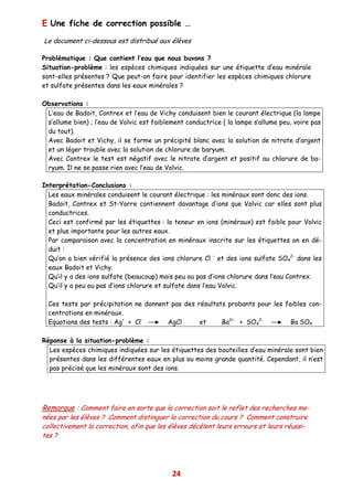 E Une fiche de correction possible …

Le document ci-dessous est distribué aux élèves

Problématique : Que contient l’eau que nous buvons ?
Situation-problème : les espèces chimiques indiquées sur une étiquette d’eau minérale
sont-elles présentes ? Que peut-on faire pour identifier les espèces chimiques chlorure
et sulfate présentes dans les eaux minérales ?

Observations :
 L’eau de Badoit, Contrex et l’eau de Vichy conduisent bien le courant électrique (la lampe
 s’allume bien) ; l’eau de Volvic est faiblement conductrice ( la lampe s’allume peu, voire pas
 du tout).
 Avec Badoit et Vichy, il se forme un précipité blanc avec la solution de nitrate d’argent
 et un léger trouble avec la solution de chlorure de baryum.
 Avec Contrex le test est négatif avec le nitrate d’argent et positif au chlorure de ba-
 ryum. Il ne se passe rien avec l’eau de Volvic.

Interprétation-Conclusions :
  Les eaux minérales conduisent le courant électrique : les minéraux sont donc des ions.
  Badoit, Contrex et St-Yorre contiennent davantage d’ions que Volvic car elles sont plus
  conductrices.
  Ceci est confirmé par les étiquettes : la teneur en ions (minéraux) est faible pour Volvic
  et plus importante pour les autres eaux.
  Par comparaison avec la concentration en minéraux inscrite sur les étiquettes on en dé-
  duit :
  Qu’on a bien vérifié la présence des ions chlorure Cl - et des ions sulfate SO42- dans les
  eaux Badoit et Vichy.
  Qu’il y a des ions sulfate (beaucoup) mais peu ou pas d’ions chlorure dans l’eau Contrex.
  Qu’il y a peu ou pas d’ions chlorure et sulfate dans l’eau Volvic.

  Ces tests par précipitation ne donnent pas des résultats probants pour les faibles con-
  centrations en minéraux.
  Equations des tests : Ag+ + Cl-       AgCl      et     Ba2+ + SO42-          Ba SO4

Réponse à la situation-problème :
  Les espèces chimiques indiquées sur les étiquettes des bouteilles d’eau minérale sont bien
  présentes dans les différentes eaux en plus ou moins grande quantité. Cependant, il n’est
  pas précisé que les minéraux sont des ions.




Remarque : Comment faire en sorte que la correction soit le reflet des recherches me-
nées par les élèves ? Comment distinguer la correction du cours ? Comment construire
collectivement la correction, afin que les élèves décèlent leurs erreurs et leurs réussi-
tes ?




                                            24
 