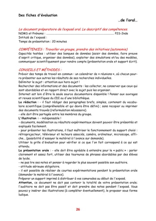 Des fiches d'évaluation
                                                                                                             …de l’oral…

Le document préparatoire de l’exposé oral. Le descriptif des compétences.
NOMS et Prénoms : …............................................................................................ P2S-2nde
Intitulé de l'exposé :
Temps de présentation : 20 minutes

COMPÉTENCES : Travailler en groupe, prendre des initiatives (autonomie)
Capacités testées : utiliser des banques de données (saisir des données, faire preuve
d'esprit critique, organiser des données), exploiter des simulations et/ou des modèles,
communiquer scientifiquement pour rendre compte (présentation orale et support écrit).

CONSEILS ET MÉTHODES :
Prévoir des temps de travail en commun : un calendrier de « réunions », où chacun pour-
ra présenter aux autres les résultats de ses recherches individuelles.
Délimiter le sujet : attention aux hors-sujet !
Rechercher des informations et des documents : les collecter, ne conserver que ceux qui
sont abordables et en rapport direct avec le sujet puis les organiser.
Internet est loin d'être la seule source documentaire disponible ! Penser aux ouvrages
et revues scientifiques du CDI ou d'une bibliothèque.
La rédaction : - il faut rédiger des paragraphes brefs, simples, contenant du vocabu-
laire scientifique (compréhensible et qui devra être défini) ; sans recopier ou imprimer
des documents trouvés (reformulation nécessaire).
- elle doit être partagée entre les membres du groupe.
L'illustration : - indispensable !
- documents, modélisation ou résultats expérimentaux doivent pouvoir être présentés et
expliqués facilement.
- pour présenter les illustrations, il faut maîtriser le fonctionnement du support choisi :
rétroprojecteur, téléviseur et lecteurs associés, caméra, ordinateur, microscope, affi-
che... (possibilité d'essayer le matériel à l'avance sur demande).
Utiliser la grille d'évaluation pour vérifier si ce que l'on fait correspond à ce qui est
attendu.
La présentation orale : - elle doit être agréable à entendre pour le « public » : parler
clairement et assez fort, utiliser des tournures de phrases abordables par des élèves
de lycée.
- ne pas lire ses notes et penser à regarder le plus souvent possible son auditoire.
- attitude sérieuse obligatoire.
- il est possible de réaliser de courtes expérimentations pendant la présentation orale
(demander le matériel à l'avance).
Préparer un support imprimé à distribuer à vos camarades au début de l'exposé.
Attention, ce document ne doit pas contenir la totalité de votre présentation orale;
l'auditoire ne doit pas être passif et doit prendre des notes pendant l'exposé. Vous
pouvez y insérer des illustrations (à compléter éventuellement), le proposer sous forme
ludique.




                                                               26
 