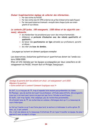 Evaluer l’expérimentation implique de collecter des informations…
                 Par des visites du PASIE
                 Par des visites des IA-IPR (création de grilles d’observation spécifiques)
                 Par des questionnaires biannuels envoyés dans chaque lycée aux ensei-
                 gnants et aux élèves.

  Le contexte (35 lycées, 100 enseignants, 1200 élèves et les objectifs com-
  muns), nécessite…
                 de standardiser les procédures pour avoir des retours harmonisés ;
                 d’élaborer un protocole d’évaluation avec des relevés quantitatifs et
                 qualitatifs ;
                 de lancer des questionnaires en ligne adressés aux professeurs, parents
                 et élèves ;
                 de créer une base de données.

   Les pages qui suivent en donnent quelques exemples

  Les observations, évaluations qualitatives et quantitatives datent de l'année sco-
  laire 2008/2009.
  Elles ont été réalisées par les équipes accompagnées par deux conseillers en dé-
  veloppement du PASIE, Vincent Guili et Philippe Jeanjacquot.




Sondage de parents dont les enfants ont choisi cet enseignement avril 2010.
Réponse à la question :
« Votre enfant est-il content? Comment l’expliquez-vous ?»

En SVT, il y a trop peu de TP, trop d'exposés faits maison puis présentés à la classe.
En Physique : peu de soutien de la part du professeur, attitude assez élitiste, décourageante
(ceux qui n'arrivent pas à suivre ne pourront pas faire d'études scientifiques...)
En math, c’est trop rapide, très compliqué, peu de recherches personnelles...
On attendait plus de TP, de recherches en commun, d’échanges alors qu'il y a beaucoup de
cours théoriques.

Le fait qu'il sache ce qu'il veut faire plus tard, le motive à s'intéresser à cette option. Et
donc, oui, il est content.
Oui, c'est une séance où il a beaucoup d'initiatives. Et où il peut travailler en équipe. De plus il
apprend à avoir un esprit critique.
OUI. Cela vient des matières enseignées, et des professeurs.



                                                34
 