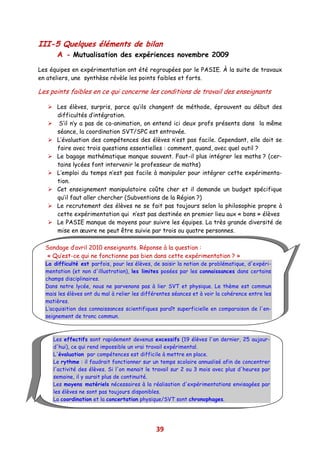III-5 Quelques éléments de bilan
      A - Mutualisation des expériences novembre 2009
Les équipes en expérimentation ont été regroupées par le PASIE. À la suite de travaux
en ateliers, une synthèse révèle les points faibles et forts.

Les points faibles en ce qui concerne les conditions de travail des enseignants

      Les élèves, surpris, parce qu’ils changent de méthode, éprouvent au début des
      difficultés d’intégration.
       S’il n’y a pas de co-animation, on entend ici deux profs présents dans la même
      séance, la coordination SVT/SPC est entravée.
      L’évaluation des compétences des élèves n’est pas facile. Cependant, elle doit se
      faire avec trois questions essentielles : comment, quand, avec quel outil ?
      Le bagage mathématique manque souvent. Faut-il plus intégrer les maths ? (cer-
      tains lycées font intervenir le professeur de maths)
      L’emploi du temps n’est pas facile à manipuler pour intégrer cette expérimenta-
      tion.
      Cet enseignement manipulatoire coûte cher et il demande un budget spécifique
      qu’il faut aller chercher (Subventions de la Région ?)
      Le recrutement des élèves ne se fait pas toujours selon la philosophie propre à
      cette expérimentation qui n’est pas destinée en premier lieu aux « bons » élèves
      Le PASIE manque de moyens pour suivre les équipes. La très grande diversité de
      mise en œuvre ne peut être suivie par trois ou quatre personnes.

  Sondage d’avril 2010 enseignants. Réponse à la question :
  « Qu’est-ce qui ne fonctionne pas bien dans cette expérimentation ? »
  La difficulté est parfois, pour les élèves, de saisir la notion de problématique, d'expéri-
  mentation (et non d'illustration), les limites posées par les connaissances dans certains
  champs disciplinaires.
  Dans notre lycée, nous ne parvenons pas à lier SVT et physique. Le thème est commun
  mais les élèves ont du mal à relier les différentes séances et à voir la cohérence entre les
  matières.
  L’acquisition des connaissances scientifiques paraît superficielle en comparaison de l'en-
  seignement de tronc commun.



     Les effectifs sont rapidement devenus excessifs (19 élèves l'an dernier, 25 aujour-
     d'hui), ce qui rend impossible un vrai travail expérimental.
     L'évaluation par compétences est difficile à mettre en place.
     Le rythme : il faudrait fonctionner sur un temps scolaire annualisé afin de concentrer
     l'activité des élèves. Si l'on menait le travail sur 2 ou 3 mois avec plus d'heures par
     semaine, il y aurait plus de continuité.
     Les moyens matériels nécessaires à la réalisation d'expérimentations envisagées par
     les élèves ne sont pas toujours disponibles.
     La coordination et la concertation physique/SVT sont chronophages.




                                               39
 