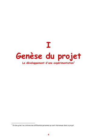 I
        Genèse du projet
                  Le développement d'une expérimentation1




1
    En bleu grisé, les citations des différentes personnes qui sont intervenues dans ce projet.




                                                        4
 