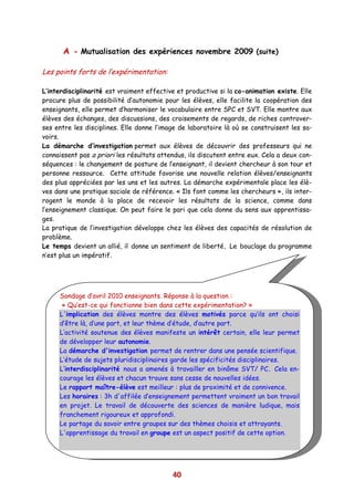 A - Mutualisation des expériences novembre 2009 (suite)

Les points forts de l’expérimentation:

L’interdisciplinarité est vraiment effective et productive si la co-animation existe. Elle
procure plus de possibilité d’autonomie pour les élèves, elle facilite la coopération des
enseignants, elle permet d’harmoniser le vocabulaire entre SPC et SVT. Elle montre aux
élèves des échanges, des discussions, des croisements de regards, de riches controver-
ses entre les disciplines. Elle donne l’image de laboratoire là où se construisent les sa-
voirs.
La démarche d’investigation permet aux élèves de découvrir des professeurs qui ne
connaissent pas a priori les résultats attendus, ils discutent entre eux. Cela a deux con-
séquences : le changement de posture de l’enseignant, il devient chercheur à son tour et
personne ressource. Cette attitude favorise une nouvelle relation élèves/enseignants
des plus appréciées par les uns et les autres. La démarche expérimentale place les élè-
ves dans une pratique sociale de référence. « Ils font comme les chercheurs », ils inter-
rogent le monde à la place de recevoir les résultats de la science, comme dans
l’enseignement classique. On peut faire le pari que cela donne du sens aux apprentissa-
ges.
La pratique de l’investigation développe chez les élèves des capacités de résolution de
problème.
Le temps devient un allié, il donne un sentiment de liberté. Le bouclage du programme
n’est plus un impératif.




     Sondage d’avril 2010 enseignants. Réponse à la question :
      « Qu’est-ce qui fonctionne bien dans cette expérimentation? »
     L'implication des élèves montre des élèves motivés parce qu’ils ont choisi
     d’être là, d’une part, et leur thème d’étude, d’autre part.
     L’activité soutenue des élèves manifeste un intérêt certain, elle leur permet
     de développer leur autonomie.
     La démarche d'investigation permet de rentrer dans une pensée scientifique.
     L’étude de sujets pluridisciplinaires garde les spécificités disciplinaires.
     L’interdisciplinarité nous a amenés à travailler en binôme SVT/ PC. Cela en-
     courage les élèves et chacun trouve sans cesse de nouvelles idées.
     Le rapport maître-élève est meilleur : plus de proximité et de connivence.
     Les horaires : 3h d'affilée d’enseignement permettent vraiment un bon travail
     en projet. Le travail de découverte des sciences de manière ludique, mais
     franchement rigoureux et approfondi.
     Le partage du savoir entre groupes sur des thèmes choisis et attrayants.
     L'apprentissage du travail en groupe est un aspect positif de cette option.




                                           40
 