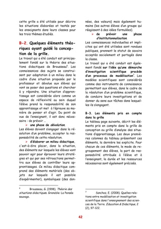 cette grille a été utilisée pour décrire           nées, des valeurs) mais également hu-
les situations élaborées et testés par             mains (les autres élèves d’un groupe qui
les enseignants dans leurs classes pour            réagissent à des idées formulées).
les trois thèmes étudiés.                                    de      prévoir     une  phase
                                                             d’institutionnalisation.
B-2. Quelques éléments théo-                       Les connaissances individuelles et impli-
                                                   cites qui ont été utilisées sont rendues
riques ayant guidé la concep-
                                                   publiques, prennent le statut de savoirs
tion de la grille.                                 acceptés socialement et partagés dans
Le travail qui a été conduit est principa-         la classe.
lement fondé sur la théorie des situa-             Le travail qui a été conduit est égale-
tions didactiques de Brousseau6. Les               ment fondé sur l’idée qu’une démarche
connaissances des sujets se construi-              d’investigation scientifique procède
sent par adaptation à un milieu dans le            d’un processus de modélisation7. Les
cadre d’une situation proposée par le              modèles scientifiques sont considérés
professeur et dévolue aux élèves qui               comme des instruments de connaissance
vont se poser des questions et chercher            permettant aux élèves, dans le cadre de
à y répondre. Une situation d’appren-              la résolution d’un problème scientifique,
tissage est considérée alors comme un              de conduire leurs investigations et de
espace de réflexivité au sein duquel               donner du sens aux tâches dans lesquel-
l’élève prend la responsabilité de son             les ils s’engagent.
apprentissage et met à l’épreuve sa ma-
nière de penser et d’agir. Du point de             B-3. Les éléments pris en compte
vue de l’enseignant, il est donc néces-            dans la grille
saire : de prévoir …                               Le tableau page suivante, décrit les élé-
         une phase de dévolution.                  ments pris en compte dans la grille de
Les élèves doivent s’engager dans la ré-           conception ou grille d’analyse des situa-
solution d’un problème, accepter la res-           tions d’apprentissage. Les deux premiè-
ponsabilité de cette résolution.                   res colonnes du tableau présentent ces
         d’élaborer un milieu didactique,          éléments, la dernière les explicite. Pour
c'est-à-dire placer, dans la situation,            chacun de ces éléments, le mode de re-
des éléments sur lesquels les élèves vont          groupement des élèves, la part de res-
pouvoir agir pour éprouver leurs straté-           ponsabilité attribuée à l’élève et à
gies et qui par ses rétroactions permet-           l’enseignant, la durée et les ressources
tra aux élèves de contrôler leurs ap-              nécessaires sont également précisés.
prentissages. Ce milieu didactique com-
prend des éléments matériels (des ob-
jets sur lesquels il est possible
d’expérimenter), symboliques (des don-

6
         Brousseau, G. (1998). Théorie des
                                                   7
situations didactiques. Grenoble: La Pensée                 Sanchez, E. (2008). Quelles rela-
sauvage.                                           tions entre modélisation et investigation
                                                   scientifique dans l'enseignement des scien-
                                                   ces de la Terre. Education & Didactique, 2
                                                   (2), 97-122.


                                              42
 