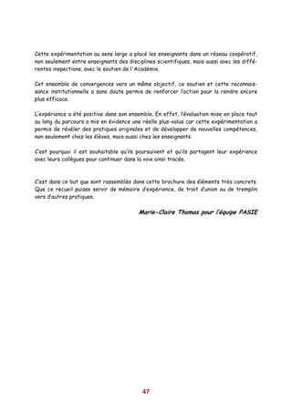 Cette expérimentation au sens large a placé les enseignants dans un réseau coopératif,
non seulement entre enseignants des disciplines scientifiques, mais aussi avec les diffé-
rentes inspections, avec le soutien de l'Académie.

Cet ensemble de convergences vers un même objectif, ce soutien et cette reconnais-
sance institutionnelle a sans doute permis de renforcer l’action pour la rendre encore
plus efficace.

L’expérience a été positive dans son ensemble. En effet, l’évaluation mise en place tout
au long du parcours a mis en évidence une réelle plus-value car cette expérimentation a
permis de révéler des pratiques originales et de développer de nouvelles compétences,
non seulement chez les élèves, mais aussi chez les enseignants.

C’est pourquoi il est souhaitable qu’ils poursuivent et qu’ils partagent leur expérience
avec leurs collègues pour continuer dans la voie ainsi tracée.



C’est dans ce but que sont rassemblés dans cette brochure des éléments très concrets.
Que ce recueil puisse servir de mémoire d’expérience, de trait d’union ou de tremplin
vers d’autres pratiques.

                                         Marie-Claire Thomas pour l’équipe PASIE




                                           47
 