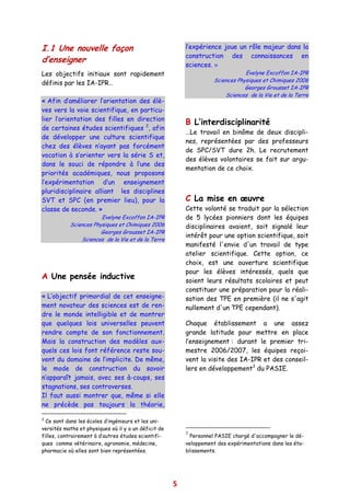I.1 Une nouvelle façon                                    l’expérience joue un rôle majeur dans la
                                                          construction des connaissances en
d’enseigner
                                                          sciences. »
Les objectifs initiaux sont rapidement                                           Evelyne Excoffon IA-IPR
                                                                     Sciences Physiques et Chimiques 2006
définis par les IA-IPR…
                                                                                 Georges Grousset IA-IPR
                                                                         Sciences de la Vie et de la Terre
« Afin d’améliorer l’orientation des élè-
ves vers la voie scientifique, en particu-
lier l’orientation des filles en direction
                                                          B L’interdisciplinarité
de certaines études scientifiques 2, afin
                                                          …Le travail en binôme de deux discipli-
de développer une culture scientifique
                                                          nes, représentées par des professeurs
chez des élèves n’ayant pas forcément
                                                          de SPC/SVT dure 2h. Le recrutement
vocation à s’orienter vers la série S et,
                                                          des élèves volontaires se fait sur argu-
dans le souci de répondre à l’une des
                                                          mentation de ce choix.
priorités académiques, nous proposons
l’expérimentation d’un enseignement
pluridisciplinaire alliant les disciplines
SVT et SPC (en premier lieu), pour la                     C La mise en œuvre
classe de seconde. »                                      Cette volonté se traduit par la sélection
                       Evelyne Excoffon IA-IPR            de 5 lycées pionniers dont les équipes
           Sciences Physiques et Chimiques 2006           disciplinaires avaient, soit signalé leur
                       Georges Grousset IA-IPR
                                                          intérêt pour une option scientifique, soit
               Sciences de la Vie et de la Terre
                                                          manifesté l'envie d'un travail de type
                                                          atelier scientifique. Cette option, ce
                                                          choix, est une ouverture scientifique
                                                          pour les élèves intéressés, quels que
A Une pensée inductive                                    soient leurs résultats scolaires et peut
                                                          constituer une préparation pour la réali-
« L’objectif primordial de cet enseigne-                  sation des TPE en première (il ne s'agit
ment novateur des sciences est de ren-                    nullement d'un TPE cependant).
dre le monde intelligible et de montrer
que quelques lois universelles peuvent                    Chaque établissement a une assez
rendre compte de son fonctionnement.                      grande latitude pour mettre en place
Mais la construction des modèles aux-                     l’enseignement : durant le premier tri-
quels ces lois font référence reste sou-                  mestre 2006/2007, les équipes reçoi-
vent du domaine de l’implicite. De même,                  vent la visite des IA-IPR et des conseil-
le mode de construction du savoir                         lers en développement3 du PASIE.
n’apparaît jamais, avec ses à-coups, ses
stagnations, ses controverses.
Il faut aussi montrer que, même si elle
ne précède pas toujours la théorie,

2
  Ce sont dans les écoles d’ingénieurs et les uni-
versités maths et physiques où il y a un déficit de
                                                          3
filles, contrairement à d’autres études scientifi-          Personnel PASIE chargé d'accompagner le dé-
ques comme vétérinaire, agronomie, médecine,              veloppement des expérimentations dans les éta-
pharmacie où elles sont bien représentées.                blissements.




                                                      5
 