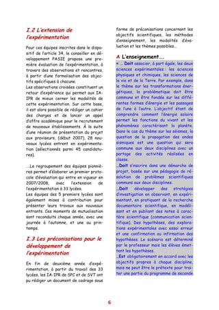 I.2 L’extension de                                forme de préconisations concernant les
                                                  objectifs scientifiques, les méthodes
l’expérimentation
                                                  d’enseignement, les modalités d’éva-
Pour ces équipes inscrites dans le dispo-         luation et les thèmes possibles…
sitif de l’article 34, le conseiller en dé-
veloppement PASIE propose une pre-                A L’enseignement….
mière évaluation de l’expérimentation, à          « … Doit associer, à part égale, les deux
travers des observations et rencontres,           sciences expérimentales : les sciences
à partir d’une formalisation des objec-           physiques et chimiques, les sciences de
tifs spécifiques à chacune.                       la vie et de la Terre. Par exemple, dans
Les observations croisées constituent un          le thème sur les transformations éner-
retour d’expérience qui permet aux IA-            gétiques, la problématique doit être
IPR de mieux cerner les modalités de              commune et être fondée sur les diffé-
cette expérimentation. Sur cette base,            rentes formes d’énergie et les passages
il est alors possible de rédiger un cahier        de l’une à l’autre. L’objectif étant de
des charges et de lancer un appel                 comprendre comment l’énergie solaire
d’offre académique pour le recrutement            permet les fonctions du vivant et les
de nouveaux établissements. À la suite            phénomènes caractérisant la planète.
d’une réunion de présentation du projet           Dans le cas du thème sur les séismes, la
aux proviseurs, (début 2007), 28 nou-             question de la propagation des ondes
veaux lycées entrent en expérimenta-              sismiques est une question qui sera
tion (sélectionnés parmi 45 candidatu-            commune aux deux disciplines avec un
res).                                             partage des activités réalisées en
                                                  classe.
….Le regroupement des équipes pionniè-            …Doit s’inscrire dans une démarche de
res permet d’élaborer un premier proto-           projet, basée sur une pédagogie de ré-
cole d’évaluation qui entre en vigueur en         solution de problèmes scientifiques
2007/2008,      avec     l’extension   de         communs aux deux disciplines.
l’expérimentation à 33 lycées.                    …Doit développer des stratégies
Les équipes des 5 premiers lycées sont            d’investigation en observant, en expéri-
également mises à contribution pour               mentant, en pratiquant de la recherche
présenter leurs travaux aux nouveaux              documentaire scientifique, en modéli-
entrants. Ces moments de mutualisation            sant et en publiant des notes à carac-
sont reconduits chaque année, avec une            tère scientifique (communication scien-
journée à l’automne, et une au prin-              tifique). Des hypothèses, des explora-
temps.                                            tions expérimentales avec essai erreur
                                                  et une confirmation ou infirmation des
I.3 Les préconisations pour le                    hypothèses. Le scénario est déterminé
développement de                                  par le professeur mais les élèves émet-
                                                  tent les hypothèses.
l’expérimentation
                                                  …Est obligatoirement en accord avec les
En fin de deuxième année d’expé-                  objectifs propres à chaque discipline,
rimentation, à partir du travail des 33           mais ne peut être le prétexte pour trai-
lycées, les IA-IPR de SPC et de SVT ont           ter une partie du programme de seconde
pu rédiger un document de cadrage sous




                                              6
 