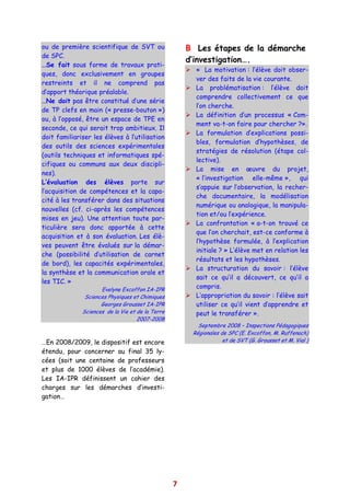 ou de première scientifique de SVT ou                 B Les étapes de la démarche
de SPC.
                                                      d’investigation….
…Se fait sous forme de travaux prati-
                                                        « La motivation : l’élève doit obser-
ques, donc exclusivement en groupes
                                                        ver des faits de la vie courante.
restreints et il ne comprend pas
                                                        La problématisation : l’élève doit
d’apport théorique préalable.
                                                        comprendre collectivement ce que
…Ne doit pas être constitué d’une série
                                                        l’on cherche.
de TP clefs en main (« presse-bouton »)
                                                        La définition d’un processus « Com-
ou, à l’opposé, être un espace de TPE en
                                                        ment va-t-on faire pour chercher ?».
seconde, ce qui serait trop ambitieux. Il
                                                        La formulation d’explications possi-
doit familiariser les élèves à l’utilisation
                                                        bles, formulation d’hypothèses, de
des outils des sciences expérimentales
                                                        stratégies de résolution (étape col-
(outils techniques et informatiques spé-
                                                        lective).
cifiques ou communs aux deux discipli-
                                                        La mise en œuvre du projet,
nes).
                                                        « l’investigation elle-même », qui
L’évaluation des élèves porte sur
                                                        s’appuie sur l’observation, la recher-
l’acquisition de compétences et la capa-
                                                        che documentaire, la modélisation
cité à les transférer dans des situations
                                                        numérique ou analogique, la manipula-
nouvelles (cf. ci-après les compétences
                                                        tion et/ou l’expérience.
mises en jeu). Une attention toute par-
                                                        La confrontation « a-t-on trouvé ce
ticulière sera donc apportée à cette
                                                        que l’on cherchait, est-ce conforme à
acquisition et à son évaluation. Les élè-
                                                        l’hypothèse formulée, à l’explication
ves peuvent être évalués sur la démar-
                                                        initiale ? » L’élève met en relation les
che (possibilité d’utilisation de carnet
                                                        résultats et les hypothèses.
de bord), les capacités expérimentales,
                                                        La structuration du savoir : l’élève
la synthèse et la communication orale et
                                                        sait ce qu’il a découvert, ce qu’il a
les TIC. »
                     Evelyne Excoffon IA-IPR
                                                        compris.
               Sciences Physiques et Chimiques          L’appropriation du savoir : l’élève sait
                     Georges Grousset IA-IPR            utiliser ce qu’il vient d’apprendre et
              Sciences de la Vie et de la Terre         peut le transférer ».
                                    2007-2008
                                                         Septembre 2008 – Inspections Pédagogiques
                                                       Régionales de SPC (E. Excoffon, M. Ruffenach)
…En 2008/2009, le dispositif est encore                            et de SVT (G. Grousset et M. Vial )

étendu, pour concerner au final 35 ly-
cées (soit une centaine de professeurs
et plus de 1000 élèves de l’académie).
Les IA-IPR définissent un cahier des
charges sur les démarches d’investi-
gation…




                                                  7
 