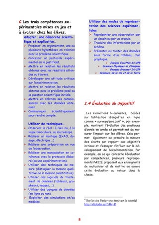 C Les trois compétences ex-                        Utiliser des modes de représen-
périmentales mises en jeu et                       tation des sciences expérimen-
                                                   tales
à évaluer chez les élèves.
                                                      Représenter une observation par
  Adopter une démarche scienti-                       un dessin ou par un croquis.
  fique et explicative…                               Traduire des informations par un
     Proposer, en argumentant, une ou                 schéma.
     plusieurs hypothèses en relation                 Présenter ou traiter des données
     avec le problème scientifique.                   sous forme d’un tableau, d’un
     Concevoir un protocole expéri-                   graphique.
     mental en le justifiant.                                      Evelyne Excoffon IA-IPR
     Mettre en relation les résultats                        Sciences Physiques et Chimiques
     obtenus avec les résultats atten-                             Georges Grousset IA-IPR
                                                           Sciences de la Vie et de la Terre
     dus ou fournis.
     Développer une attitude critique
     sur l’expérimentation.
     Mettre en relation les résultats
     obtenus avec le problème posé ou
     la question scientifique initiale.
     Mettre en relation ses connais-
     sances avec les données obte-             I.4 Évaluation du dispositif
     nues.
     Communiquer       scientifiquement
                                               …Les évaluations bi-annuelles, basées
     pour rendre compte.
                                               sur l’utilisation d’enquêtes en ligne
                                               comme « surveygizmo.com4 », par exem-
     Utiliser de techniques…                   ple, montrent l’évolution des pratiques
     Observer le réel : à l’œil nu, à la
                                               d’année en année et permettent de me-
     loupe binoculaire, au microscope.
                                               surer l’impact sur les élèves. Cela per-
     Réaliser un montage (ExAO, do-
                                               met également de prendre la mesure
     sage, électrique …)
                                               des écarts par rapport aux objectifs
     Réaliser une préparation en vue
                                               initiaux et d’essayer d’influer sur le dé-
     de l’observation.
                                               veloppement de l’expérimentation. Par
     Réaliser une manipulation en co-
                                               exemple, en ce qui concerne l’évaluation
     hérence avec le protocole élabo-
                                               par compétences, plusieurs regroupe-
     ré (ou une expérimentation).
                                               ments PASIE proposent aux enseignants
     Utiliser des techniques de me-
                                               de mutualiser et de mettre en œuvre
     sure (distinguer la mesure quali-
                                               cette évaluation au retour dans la
     tative de la mesure quantitative).
                                               classe.
     Utiliser des logiciels de traite-
     ment de données (tableurs, gra-
     pheurs, images, …)
     Utiliser des banques de données
     (en ligne ou non).
      Exploiter des simulations et/ou          4
     modèles.                                   Sur le site Pasie vous trouvez le tutoriel
                                               http://slidesha.re/fzHrvD



                                           8
 