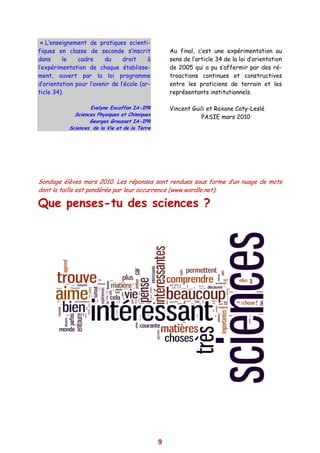 « L’enseignement de pratiques scienti-
fiques en classe de seconde s’inscrit              Au final, c’est une expérimentation au
dans     le    cadre     du     droit     à        sens de l’article 34 de la loi d’orientation
l’expérimentation de chaque établisse-             de 2005 qui a pu s’affermir par des ré-
ment, ouvert par la loi programme                  troactions continues et constructives
d’orientation pour l’avenir de l’école (ar-        entre les praticiens de terrain et les
ticle 34).                                         représentants institutionnels.

                   Evelyne Excoffon IA-IPR         Vincent Guili et Roxane Caty-Leslé
             Sciences Physiques et Chimiques
                                                              PASIE mars 2010
                   Georges Grousset IA-IPR
           Sciences de la Vie et de la Terre




Sondage élèves mars 2010. Les réponses sont rendues sous forme d’un nuage de mots
dont la taille est pondérée par leur occurrence (www.wordle.net).

Que penses-tu des sciences ?




                                               9
 