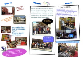 ??                                             Wha
     Who                                                   t??                                                       How ??
                                              ILA
                                          U V
                                  IE S PA
                                           DEL
                                                L                                                       EXTRA LESSONS:
                                      S ABA NA)     The aim of our Project is not only that our     Group building
                                         CELO                                                                                    ture
                                    (BAR            students reflect about the topics of poverty,   Introduction to Italian cul
                                                                                                                               a italiana:
                                                                                                    Introduzzione a la lingu
                                                                                                                               hi …)
                                                    social exclusion and integration but to en-     (strutture, parole, dialog
                                                                                                    Partners communication
                                                    courage them to get involved in combating                                   PPT, WS, ...
                            R                                                                       Working on P.I.C.A.R.O.—
                   E   L LE
              AS T                                  them at least in their closest reality.
         DIO C ISO
     LAU -TREV
  S C
SM PAESE EZIA)                                                                  WE SAY NO
            N
        (VE                                                                     TO EXCLUSION




                       ALL TOGETHER AT
                       OUR INTERMEZZO
                       PARTY:
                       Students, parents
                       and teachers
                                                                                WE SAY YES TO
                                                                                COOPERATION AND
                                                                                INTEGRATION
                                                                                                      WORKING TOGETHER IN OUR SCHOOL




                                      today
                            dents of
                  enius stu              of
        The Com                students
                     Erasmus                   ns
        w ill be the          Europe an citize
                    and the
         tomorrow
                    ture.
         of the fu
 