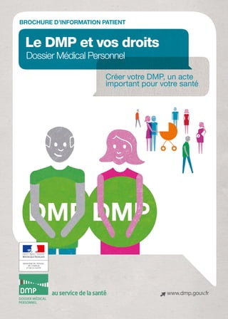 BROChURE D’information PATIENT


 Le DMP et vos droits
  Dossier Médical Personnel 

                              Créer votre DMP, un acte
                              important pour votre santé




         au service de la santé                www.dmp.gouv.fr
 