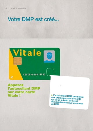 10    Le dMP et vos droits




     Votre DMP est créé...




     Apposez
     l’autocollant DMP
     sur votre carte
     Vitale !                  L’autocollant DM
                             aux professionne P permet tra
                                               ls
                             qui vous suivent de de santé
                             immédiatement qu savoir
                             un DMP.             e vous avez
 