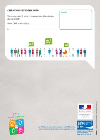 Création de votre DMP
                                                                                                                                                         Cachet

Vous avez donné votre consentement à la création
de votre DMP.

Votre DMP a été créé le ...............................................................................

à ....................................................................................................................................................




                                                                                                                                                                  - Crédits iconographiques : Infilmo/septembre 2011.




                                                                                                     Le DMP est un service mis en œuvre par l’ASIP Santé,
                                                                                                     agence nationale du ministère en charge de la santé.
 