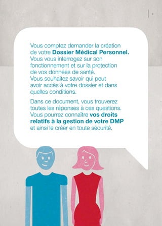 3




Vous comptez demander la création
de votre Dossier Médical Personnel.
Vous vous interrogez sur son
fonctionnement et sur la protection
de vos données de santé.
Vous souhaitez savoir qui peut
avoir accès à votre dossier et dans
quelles conditions.
Dans ce document, vous trouverez
toutes les réponses à ces questions.
Vous pourrez connaître vos droits
relatifs à la gestion de votre DMP
et ainsi le créer en toute sécurité.
 