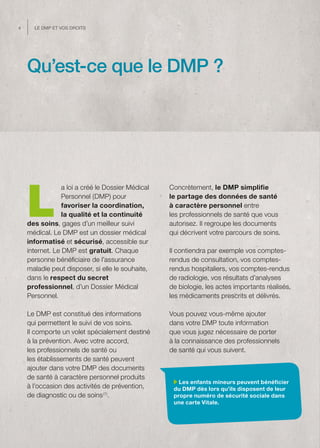 4     Le dMP et vos droits




    Qu’est-ce que le DMP ?




    L
                 a loi a créé le Dossier Médical   Concrètement, le DMP simplifie
                 Personnel (DMP) pour              le partage des données de santé
                 favoriser la coordination,        à caractère personnel entre
                 la qualité et la continuité       les professionnels de santé que vous
    des soins, gages d’un meilleur suivi           autorisez. Il regroupe les documents
    médical. Le DMP est un dossier médical         qui décrivent votre parcours de soins.
    informatisé et sécurisé, accessible sur
    internet. Le DMP est gratuit. Chaque           Il contiendra par exemple vos comptes-
    personne bénéficiaire de l’assurance           rendus de consultation, vos comptes-
    maladie peut disposer, si elle le souhaite,    rendus hospitaliers, vos comptes-rendus
    dans le respect du secret                      de radiologie, vos résultats d’analyses
    professionnel, d’un Dossier Médical            de biologie, les actes importants réalisés,
    Personnel.                                     les médicaments prescrits et délivrés.

    Le DMP est constitué des informations          Vous pouvez vous-même ajouter
    qui permettent le suivi de vos soins.          dans votre DMP toute information
    Il comporte un volet spécialement destiné      que vous jugez nécessaire de porter
    à la prévention. Avec votre accord,            à la connaissance des professionnels
    les professionnels de santé ou                 de santé qui vous suivent.
    les établissements de santé peuvent
    ajouter dans votre DMP des documents
    de santé à caractère personnel produits
                                                      Les enfants mineurs peuvent bénéficier
    à l’occasion des activités de prévention,       du DMP dès lors qu’ils disposent de leur
    de diagnostic ou de soins (1).                  propre numéro de sécurité sociale dans
                                                    une carte Vitale.
 
