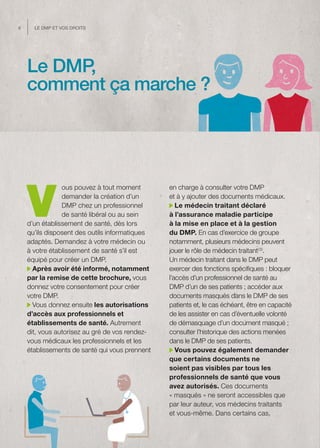 6     Le dMP et vos droits




    Le DMP,
    comment ça marche ?




    V
                ous pouvez à tout moment        en charge à consulter votre DMP
                demander la création d’un       et à y ajouter des documents médicaux.
                DMP chez un professionnel          Le médecin traitant déclaré
                de santé libéral ou au sein     à l’assurance maladie participe
    d’un établissement de santé, dès lors       à la mise en place et à la gestion
    qu’ils disposent des outils informatiques   du DMP. En cas d’exercice de groupe
    adaptés. Demandez à votre médecin ou        notamment, plusieurs médecins peuvent
    à votre établissement de santé s’il est     jouer le rôle de médecin traitant(3).
    équipé pour créer un DMP.                   Un médecin traitant dans le DMP peut
      Après avoir été informé, notamment        exercer des fonctions spécifiques : bloquer
    par la remise de cette brochure, vous       l’accès d’un professionnel de santé au
    donnez votre consentement pour créer        DMP d’un de ses patients ; accéder aux
    votre DMP.                                  documents masqués dans le DMP de ses
      Vous donnez ensuite les autorisations     patients et, le cas échéant, être en capacité
    d’accès aux professionnels et               de les assister en cas d’éventuelle volonté
    établissements de santé. Autrement          de démasquage d’un document masqué ;
    dit, vous autorisez au gré de vos rendez-   consulter l’historique des actions menées
    vous médicaux les professionnels et les     dans le DMP de ses patients.
    établissements de santé qui vous prennent      Vous pouvez également demander
                                                que certains documents ne
                                                soient pas visibles par tous les
                                                professionnels de santé que vous
                                                avez autorisés. Ces documents
                                                « masqués » ne seront accessibles que
                                                par leur auteur, vos médecins traitants
                                                et vous-même. Dans certains cas,
 