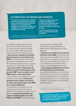 7




      Le point sur les droits des patients
          Les droits des patients sont garantis                  Garant du respect du secret
       par la loi. Les professionnels de santé,                médical chez l’hébergeur,
       et plus particulièrement les médecins                   le médecin de l’hébergeur peut,
       traitants ou, dans quelques cas                         pour le strict exercice de ses
       spécifiques, le médecin de l’hébergeur*                 missions, accéder à vos données
       du DMP, peuvent vous assister dans                      de santé.
       l’exercice de vos droits.                                 Comme le prévoit la loi, vous
                                                               pouvez consulter directement
                                                               votre DMP.
      * Le traitement de vos demandes impliquant l’accès à vos données de santé à caractère personnel
      est assuré par un service placé sous sa responsabilité.




les professionnels de santé pourront                             vous trouverez sur le site du DMP.
ajouter dans le DMP des documents                                Cette copie vous sera remise dans un
qui, du fait de leur caractère sensible,                         délai de 8 jours après réception de votre
ne seront rendus visibles que lorsque                            demande.
vous aurez été informé de leur contenu.                            Vous pouvez décider à tout moment
   Vous pouvez consulter l’ensemble                              de fermer votre DMP : les données sont
des documents qui sont dans votre                                alors conservées pendant 10 ans. Durant
DMP, par internet depuis votre domicile                          cette période, vous pouvez ré-ouvrir votre
par exemple, et être averti par courrier                         DMP avec les données qu’il contient, en
électronique à chaque fois qu’un nouveau                         vous adressant à un professionnel de
document est déposé dans votre DMP.                              santé ou à un établissement de santé.
   Vous avez accès à l’historique de                               Vous disposez également d’un droit
toutes les actions effectuées au sein                            de destruction de votre dossier :
de votre DMP : qui a accédé à votre                              vous pouvez formaliser une demande de
DMP, quand, et pour quoi faire ?                                 destruction d’un ou plusieurs documents,
   Dans le cadre d’un dialogue avec votre                        ou bien de l’ensemble de votre DMP via
professionnel de santé, vous pouvez                              des formulaires que vous trouverez sur le
demander que certains documents                                  site DMP. Les opérations de destruction
ne soient pas ajoutés dans votre DMP,                            sont irréversibles.
ou en soient supprimés.
   En application de l’exercice du droit
d’accès prévu par l’article 39 de la loi                          3 Article L.162-5-3 du code de la sécurité sociale.

relative à l’informatique, aux fichiers et aux
libertés, vous pouvez demander une
                                                                         Aucune décision relative à l’utilisation
copie sur support papier ou sur CD-                                    ou non de votre DMP ne peut affecter
ROM de votre DMP via un formulaire que                                 vos droits à remboursement ou à la
                                                                       procédure du tiers payant.
 