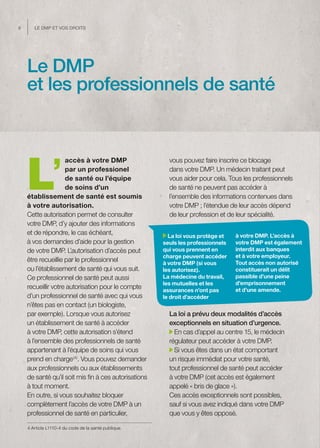 8      Le dMP et vos droits




    Le DMP
    et les professionnels de santé




    L’
                    accès à votre DMP                   vous pouvez faire inscrire ce blocage
                    par un professionel                 dans votre DMP. Un médecin traitant peut
                    de santé ou l’équipe                vous aider pour cela. Tous les professionnels
                    de soins d’un                       de santé ne peuvent pas accéder à
    établissement de santé est soumis                   l’ensemble des informations contenues dans
    à votre autorisation.                               votre DMP ; l’étendue de leur accès dépend
    Cette autorisation permet de consulter              de leur profession et de leur spécialité.
    votre DMP, d’y ajouter des informations
    et de répondre, le cas échéant,                     La loi vous protège et   à votre DMP. L’accès à
    à vos demandes d’aide pour la gestion             seuls les professionnels   votre DMP est également
    de votre DMP. L’autorisation d’accès peut         qui vous prennent en       interdit aux banques
                                                      charge peuvent accéder     et à votre employeur.
    être recueillie par le professionnel              à votre DMP (si vous       Tout accès non autorisé
    ou l’établissement de santé qui vous suit.        les autorisez).            constituerait un délit
    Ce professionnel de santé peut aussi              La médecine du travail,    passible d’une peine
                                                      les mutuelles et les       d’emprisonnement
    recueillir votre autorisation pour le compte      assurances n’ont pas       et d’une amende.
    d’un professionnel de santé avec qui vous         le droit d’accéder
    n’êtes pas en contact (un biologiste,
    par exemple). Lorsque vous autorisez                La loi a prévu deux modalités d’accès
    un établissement de santé à accéder                 exceptionnels en situation d’urgence.
    à votre DMP, cette autorisation s’étend               En cas d’appel au centre 15, le médecin
    à l’ensemble des professionnels de santé            régulateur peut accéder à votre DMP.
    appartenant à l’équipe de soins qui vous              Si vous êtes dans un état comportant
    prend en charge (4). Vous pouvez demander           un risque immédiat pour votre santé,
    aux professionnels ou aux établissements            tout professionnel de santé peut accéder
    de santé qu’il soit mis fin à ces autorisations     à votre DMP (cet accès est également
    à tout moment.                                      appelé « bris de glace »).
    En outre, si vous souhaitez bloquer                 Ces accès exceptionnels sont possibles,
    complètement l’accès de votre DMP à un              sauf si vous avez indiqué dans votre DMP
    professionnel de santé en particulier,              que vous y êtes opposé.

    4 Article L1110-4 du code de la santé publique.
 