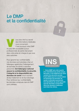 9




Le DMP
et la confidentialité




V
            ous avez droit au secret
            des informations médicales
            vous concernant.
            C’est pourquoi votre DMP
ne peut être accessible qu’aux
professionnels de santé intervenant
dans votre prise en charge et que vous
avez autorisés.

Pour garantir leur confidentialité,
vos données sont stockées chez un
hébergeur agréé pour l’hébergement
                                             Identifiant national de santé
de données de santé à caractère
personnel. Cet hébergeur national
                                              Votre DMP est créé à partir
assure la confidentialité, la sécurité,   d’un identifiant de santé unique.
l’intégrité et la disponibilité des       Nouveau, il est différent de votre
données de santé à tout moment            numéro de sécurité sociale.
                                          Il est utilisé pour la conservation
de leur traitement et de leur stockage.   et l’échange de données de
Pour renforcer leur confidentialité,      santé à caractère personnel.
les données contenues dans le DMP         Cet identifiant de santé garantit
                                          que les données conservées
sont chiffrées.                           dans les dossiers médicaux
                                          sont bien les vôtres.
 