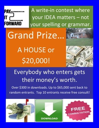 A write-in contest where
              your IDEA matters – not
             your spelling or grammar.

Grand Prize…
     A HOUSE or
      $20,000!
   Everybody who enters gets
      their money’s worth.
  Over $300 in downloads. Up to $65,000 sent back to
random entrants. Top 10 entrants receive free consult!
 