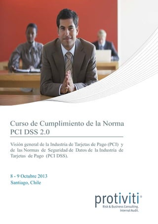 Curso de Cumplimiento de la Norma
PCI DSS 2.0
8 - 9 Octubre 2013
Santiago, Chile
Visión general de la Industria de Tarjetas de Pago (PCI) y
de las Normas de Seguridad de Datos de la Industria de
Tarjetas de Pago (PCI DSS).
 
