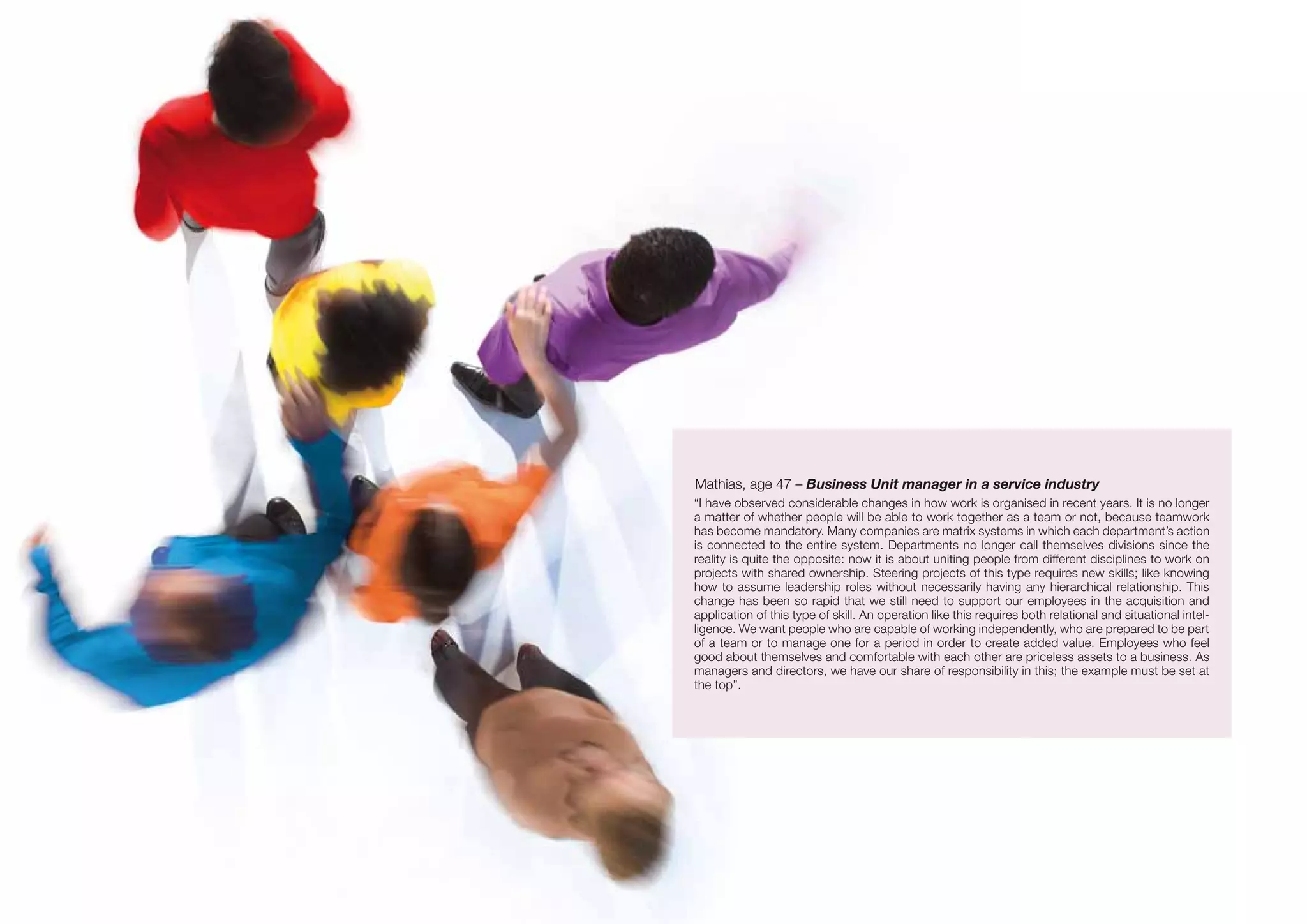 Mathias, age 47 – Business Unit manager in a service industry
“I have observed considerable changes in how work is organised in recent years. It is no longer
a matter of whether people will be able to work together as a team or not, because teamwork
has become mandatory. Many companies are matrix systems in which each department’s action
is connected to the entire system. Departments no longer call themselves divisions since the
reality is quite the opposite: now it is about uniting people from different disciplines to work on
projects with shared ownership. Steering projects of this type requires new skills; like knowing
how to assume leadership roles without necessarily having any hierarchical relationship. This
change has been so rapid that we still need to support our employees in the acquisition and
application of this type of skill. An operation like this requires both relational and situational intel-
ligence. We want people who are capable of working independently, who are prepared to be part
of a team or to manage one for a period in order to create added value. Employees who feel
good about themselves and comfortable with each other are priceless assets to a business. As
managers and directors, we have our share of responsibility in this; the example must be set at
the top”.
 