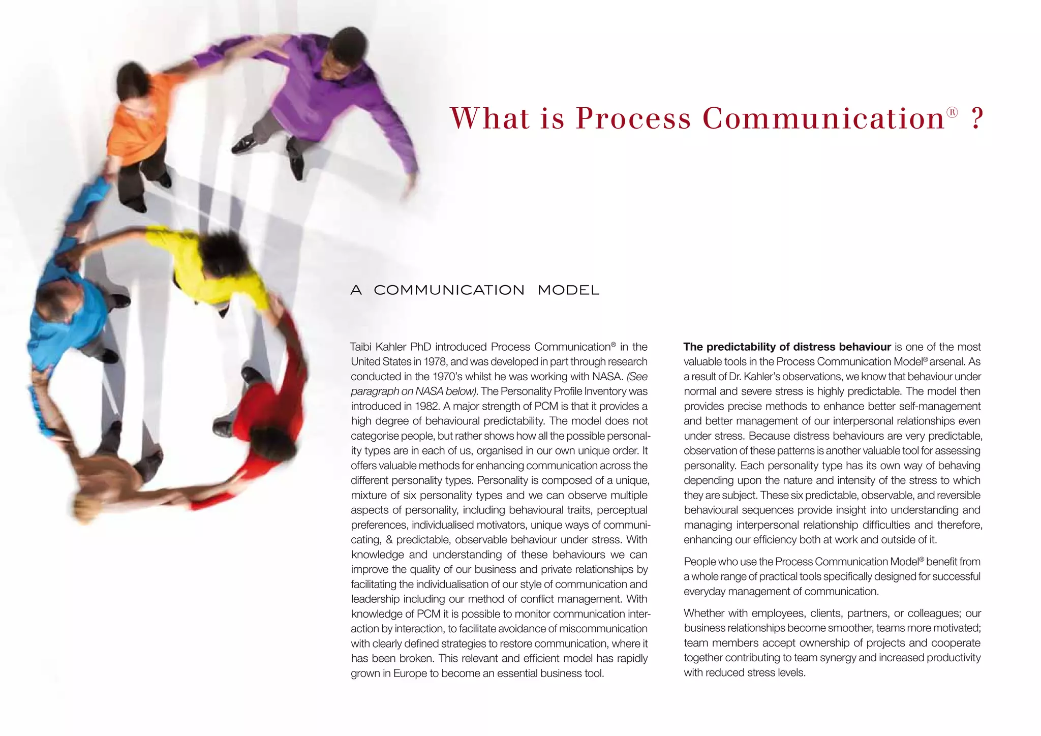 What is Process Communication® ?
a communication model
Taibi Kahler PhD introduced Process Communication®
in the
United States in 1978, and was developed in part through research
conducted in the 1970’s whilst he was working with NASA. (See
paragraph on NASA below). The Personality Profile Inventory was
introduced in 1982. A major strength of PCM is that it provides a
high degree of behavioural predictability. The model does not
categorise people, but rather shows how all the possible personal-
ity types are in each of us, organised in our own unique order. It
offers valuable methods for enhancing communication across the
different personality types. Personality is composed of a unique,
mixture of six personality types and we can observe multiple
aspects of personality, including behavioural traits, perceptual
preferences, individualised motivators, unique ways of communi-
cating, & predictable, observable behaviour under stress. With
knowledge and understanding of these behaviours we can
improve the quality of our business and private relationships by
facilitating the individualisation of our style of communication and
leadership including our method of conflict management. With
knowledge of PCM it is possible to monitor communication inter-
action by interaction, to facilitate avoidance of miscommunication
with clearly defined strategies to restore communication, where it
has been broken. This relevant and efficient model has rapidly
grown in Europe to become an essential business tool.
The predictability of distress behaviour is one of the most
valuable tools in the Process Communication Model®
arsenal. As
a result of Dr. Kahler’s observations, we know that behaviour under
normal and severe stress is highly predictable. The model then
provides precise methods to enhance better self-management
and better management of our interpersonal relationships even
under stress. Because distress behaviours are very predictable,
observation of these patterns is another valuable tool for assessing
personality. Each personality type has its own way of behaving
depending upon the nature and intensity of the stress to which
they are subject. These six predictable, observable, and reversible
behavioural sequences provide insight into understanding and
managing interpersonal relationship difficulties and therefore,
enhancing our efficiency both at work and outside of it.
People who use the Process Communication Model®
benefit from
a whole range of practical tools specifically designed for successful
everyday management of communication.
Whether with employees, clients, partners, or colleagues; our
business relationships become smoother, teams more motivated;
team members accept ownership of projects and cooperate
together contributing to team synergy and increased productivity
with reduced stress levels.
 