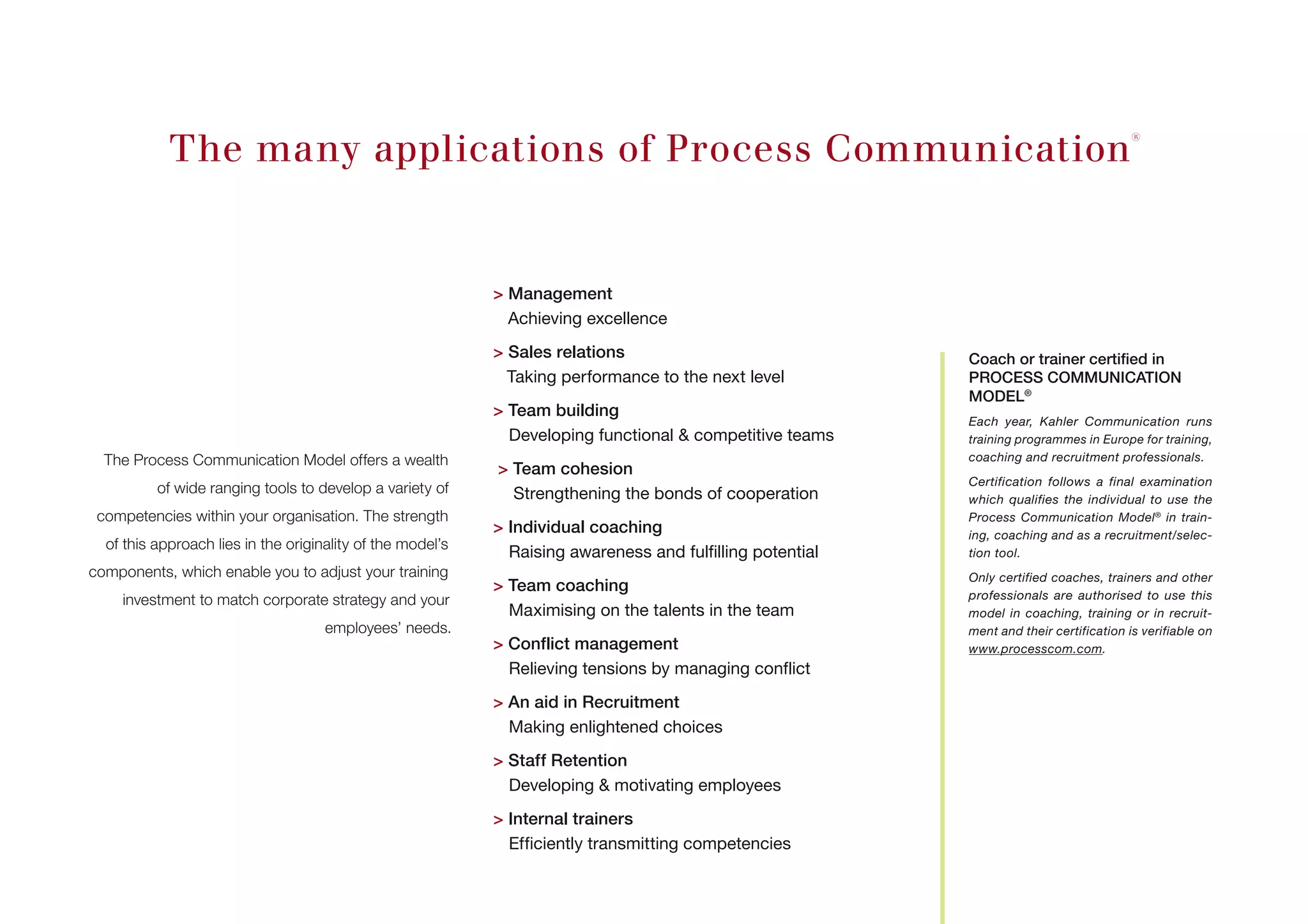 The many applications of Process Communication®
The Process Communication Model offers a wealth
of wide ranging tools to develop a variety of
­competencies within your organisation. The strength
of this approach lies in the originality of the model’s
components, which enable you to adjust your training
investment to match corporate strategy and your
employees’ needs.
 Management
Achieving excellence
 Sales relations
Taking performance to the next level
 Team building
Developing functional  competitive teams
 Team cohesion
Strengthening the bonds of cooperation
 Individual coaching
Raising awareness and fulfilling potential
 Team coaching
Maximising on the talents in the team
 Conflict management
Relieving tensions by managing conflict
 An aid in Recruitment
Making enlightened choices
 Staff Retention
Developing  motivating employees
 Internal trainers
Efficiently transmitting competencies
Coach or trainer certified in
PROCESS COMMUNICATION
MODEL®
Each year, Kahler Communication runs
training programmes in Europe for training,
coaching and recruitment professionals.
Certification follows a final examination
which qualifies the individual to use the
Process Communication Model®
in train-
ing, coaching and as a recruitment/selec-
tion tool.
Only certified coaches, trainers and other
professionals are authorised to use this
model in coaching, training or in recruit-
ment and their certification is verifiable on
www.processcom.com.
 