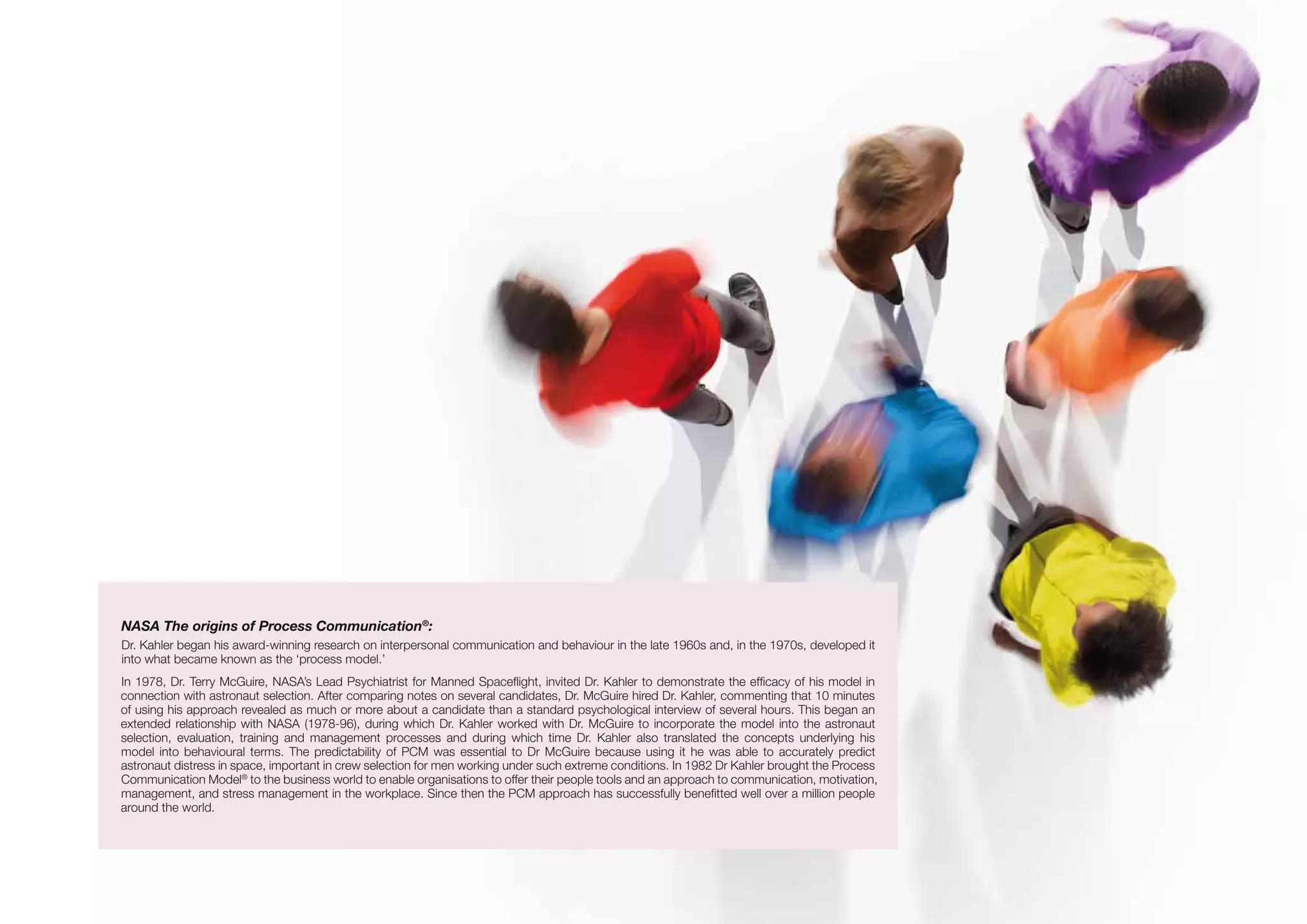 NASA The origins of Process Communication®
:
Dr. Kahler began his award-winning research on interpersonal communication and behaviour in the late 1960s and, in the 1970s, developed it
into what became known as the ‘process model.’
In 1978, Dr. Terry McGuire, NASA’s Lead Psychiatrist for Manned Spaceflight, invited Dr. Kahler to demonstrate the efficacy of his model in
connection with astronaut selection. After comparing notes on several candidates, Dr. McGuire hired Dr. Kahler, commenting that 10 minutes
of using his approach revealed as much or more about a candidate than a standard psychological interview of several hours. This began an
extended relationship with NASA (1978-96), during which Dr. Kahler worked with Dr. McGuire to incorporate the model into the astronaut
selection, evaluation, training and management processes and during which time Dr. Kahler also translated the concepts underlying his
model into behavioural terms. The predictability of PCM was essential to Dr McGuire because using it he was able to accurately predict
astronaut distress in space, important in crew selection for men working under such extreme conditions. In 1982 Dr Kahler brought the Process
Communication Model®
to the business world to enable organisations to offer their people tools and an approach to communication, motivation,
management, and stress management in the workplace. Since then the PCM approach has successfully benefitted well over a million people
around the world.
 