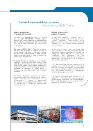 Centro Ricerche di Meccatronica
Mechatronics R&D Center
Applied research and
product innovation
PLANETARY DRIVES product line is
developed, tested and approved in the
Comer Industries Mechatronics R&D
Center, which has been set up in 1996 at
Reggiolo (RE) to conduct applied research
and innovation.
At the end of June 2002, the Center has
been introduced in the register of the Private
and Public Research Laboratories run by the
MIUR, the italian Ministry of Instruction,
University and Research. In the
Mechatronic sector, The Comer industries’
laboratory is the first in Italy to be included in
the ministerial program.
The Mechatronics Center operates on a
covered area of 1500 sqm, with one
climate chamber and eleven soundproofed
test rooms, equipped with the latest devices
and simulators capable of reproducing
machine operating environment.
The Center enables Comer Industries to
maximize innovation, the optimum product
perfomances, to reduce the prototyping lead
times and the customer’s time-to-market
required for innovative projects.
Ricerca applicata ed
innovazione di prodotto
Lo sviluppo, la sperimentazione e la prova
dei prodotti PLANETARY DRIVES vengono
effettuati nel Centro Ricerche di Meccatronica di
Comer Industries, realizzato nel 1996 a Reggiolo
(RE) per la ricerca applicata e l’innovazione
di prodotto.
Dal giugno 2002 il Centro Ricerche è inserito
nell’albo dei laboratori di ricerca pubblici e
privati gestito dal Miur, il Ministero italiano
dell’Istruzione, dell’Università e della Ricerca,
quale primo laboratorio in Italia operativo nel
campo della meccatronica.
Il Centro Ricerche si estende su una superficie
coperta di 1.500 mq., con una cella climatica e undici
celle di sperimentazione e prova, perfettamente
insonorizzate, dotate di attrezzature all’avanguardia e
di apparecchiature di simulazione in grado di
riprodurre le situazioni di reale utilizzo e
funzionamento delle trasmissioni sulla macchina
operatrice.
Il Centro Ricerche consente a Comer
Industries di realizzare l’innovazione, la messa a
punto ottimale del prodotto e di
comprimere i tempi di esecuzione
dei prototipi; ai clienti consente di ridurre il time
to market per il lancio sul mercato delle
nuove macchine.
11
 