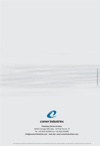Planetary Drives & Axles
42025 Cavriago (RE) Italy - via Prati Vecchi, 37
Tel. +39 0522 943838 Fax +39 0522 942686
info@comerindustries.com - web site: www.comerindustries.com
CIADVPD05/16PlanetaryDrives
Planetary DrivesPlanetary Drives
comerindustries
Comer industries shall have no liability for the completeness and accuracy of the information and cannot be held liable for any third-party claims or losses of any damages. The information represented on this catalogue can be revised at any time without notice.
 