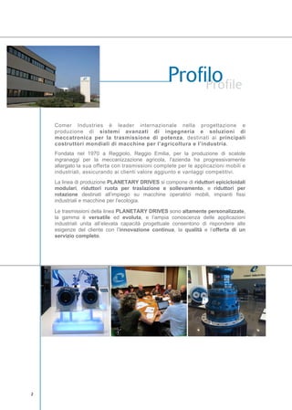 Comer Industries è leader internazionale nella progettazione e
produzione di sistemi avanzati di ingegneria e soluzioni di
meccatronica per la trasmissione di potenza, destinati ai principali
costruttori mondiali di macchine per l’agricoltura e l’industria.
Fondata nel 1970 a Reggiolo, Reggio Emilia, per la produzione di scatole
ingranaggi per la meccanizzazione agricola, l'azienda ha progressivamente
allargato la sua offerta con trasmissioni complete per le applicazioni mobili e
industriali, assicurando ai clienti valore aggiunto e vantaggi competitivi.
La linea di produzione PLANETARY DRIVES si compone di riduttori epicicloidali
modulari, riduttori ruota per traslazione e sollevamento, e riduttori per
rotazione destinati all’impiego su macchine operatrici mobili, impianti fissi
industriali e macchine per l’ecologia.
Le trasmissioni della linea PLANETARY DRIVES sono altamente personalizzate,
la gamma è versatile ed evoluta, e l’ampia conoscenza delle applicazioni
industriali unita all’elevata capacità progettuale consentono di rispondere alle
esigenze del cliente con l’innovazione continua, la qualità e l’offerta di un
servizio completo.
 
