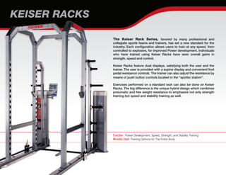 The Keiser Rack Series, favored by many professional and
collegiate sports teams and trainers, has set a new standard for the
industry. Each configuration allows users to train at any speed, from
controlled to explosive, for improved Power development. Individuals
who have trained using Keiser Racks have seen overall gains in
strength, speed and control.
Keiser Racks feature dual displays, satisfying both the user and the
trainer. The user is provided with a supine display and convenient foot
pedal resistance controls. The trainer can also adjust the resistance by
means of push button controls located in the “spotter station”.
Exercises performed on a standard rack can also be done on Keiser
Racks. The big difference is the unique hybrid design which combines
pneumatic and free weight resistance to emphasize not only strength
training but speed and stability training as well.
Function Power Development, Speed, Strength, and Stability Training
Muscles Used Training Options for The Entire Body
KEISER RACKS
 