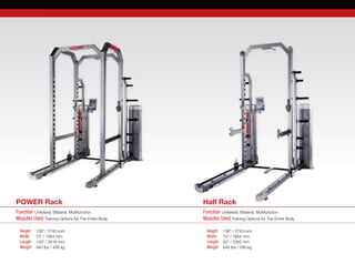 Function Unilateral, Bilateral, Multifunction
Muscles Used Training Options for The Entire Body
Function Unilateral, Bilateral, Multifunction
Muscles Used Training Options for The Entire Body
Height	 108” / 2743 mm
Width	 73” / 1854 mm
Length	 103” / 2616 mm
Weight    940 lbs / 426 kg
Height	 108” / 2743 mm
Width	 73” / 1854 mm
Length	 93“ / 2362 mm
Weight 	 640 lbs / 290 kg
Half RackPOWER Rack
 