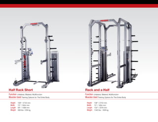 Function Unilateral, Bilateral, Multifunction
Muscles Used Training Options for The Entire Body
Function Unilateral, Bilateral, Multifunction
Muscles Used Training Options for The Entire Body
Height	 108” / 2743 mm
Width	 73” / 1854 mm
Length	 59“ / 1499 mm
Weight 	 568 lbs / 258 kg
Height	 108” / 2743 mm
Width	 73” / 1854 mm
Length	 133“ / 3378 mm
Weight 	 1340 lbs  / 608 kg
Half Rack Short Rack and a Half
 