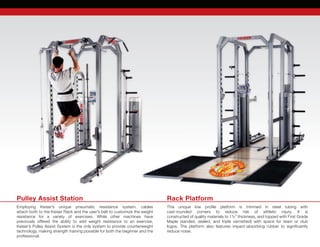 Rack Platform
This unique low profile platform is trimmed in steel tubing with	
cast-rounded corners to reduce risk of athletic injury. It is	
constructed of quality materials to 1½” thickness, and topped with First Grade	
Maple (sanded, sealed, and triple varnished) with space for team or club	
logos. The platform also features impact-absorbing rubber to significantly	
reduce noise.
Pulley Assist Station
Employing Keiser’s unique pneumatic resistance system, cables	
attach both to the Keiser Rack and the user’s belt to customize the weight	
resistance for a variety of exercises. While other machines have	
previously offered the ability to add weight resistance to an exercise,
Keiser’s Pulley Assist System is the only system to provide counterweight
technology, making strength training possible for both the beginner and the	
professional.
 