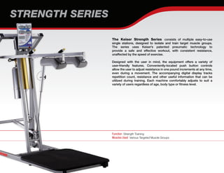STRENGTH SERIES
Function Strength Training
Muscles Used Various Targeted Muscle Groups
The Keiser Strength Series consists of multiple easy-to-use
single stations, designed to isolate and train target muscle groups.
The series uses Keiser’s patented pneumatic technology to
provide a safe and effective workout, with consistent resistance,
unaffected by the speed of exercise.
Designed with the user in mind, the equipment offers a variety of
user-friendly features. Conveniently-located push button controls
allow the user to adjust resistance in one pound increments at any time,
even during a movement. The accompanying digital display tracks
repetition count, resistance and other useful information that can be
utilized during training. Each machine comfortably adjusts to suit a
variety of users regardless of age, body type or fitness level.
 