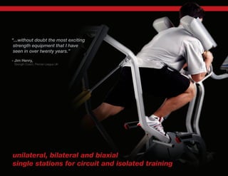 “...without doubt the most exciting
strength equipment that I have
seen in over twenty years.”
- Jim Henry,
Strength Coach, Premier League UK
unilateral, bilateral and biaxial
single stations for circuit and isolated training
 